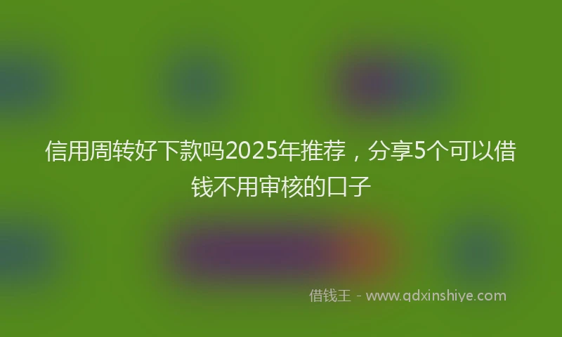 信用周转好下款吗2025年推荐，分享5个可以借钱不用审核的口子