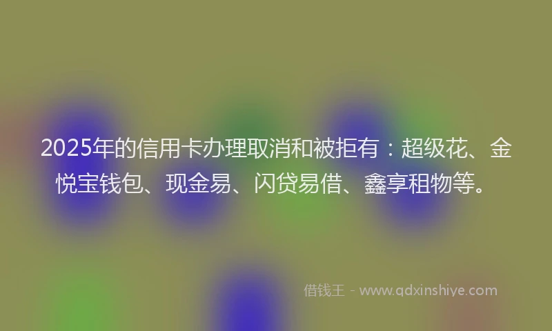 2025年的信用卡办理取消和被拒有：超级花、金悦宝钱包、现金易、闪贷易借、鑫享租物等。