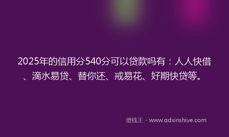 2025年的信用分540分可以贷款吗有：人人快借、滴水易贷、替你还、戒易花、好期快贷等。