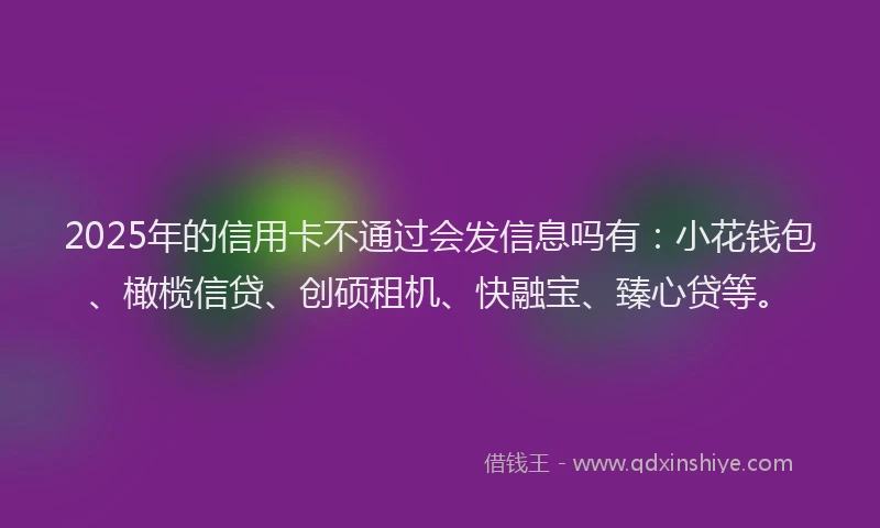 2025年的信用卡不通过会发信息吗有：小花钱包、橄榄信贷、创硕租机、快融宝、臻心贷等。