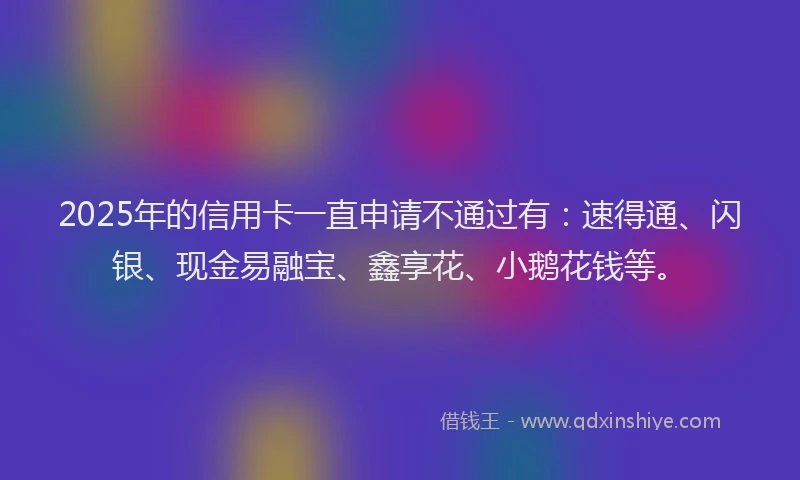2025年的信用卡一直申请不通过有：速得通、闪银、现金易融宝、鑫享花、小鹅花钱等。