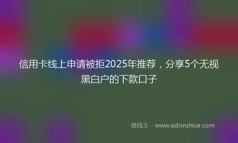 信用卡线上申请被拒2025年推荐，分享5个无视黑白户的下款口子