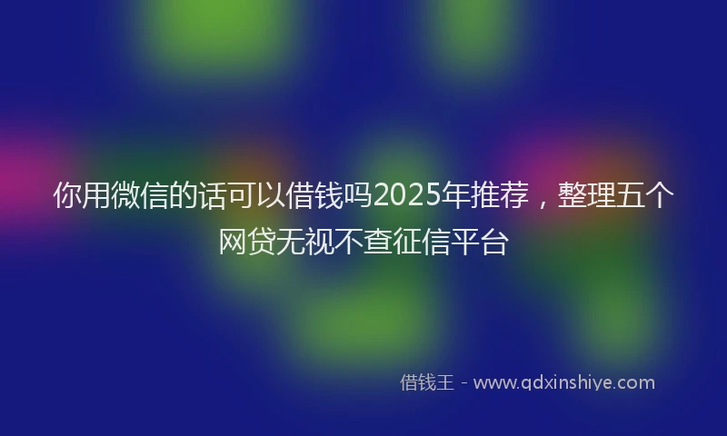 你用微信的话可以借钱吗2025年推荐，整理五个网贷无视不查征信平台