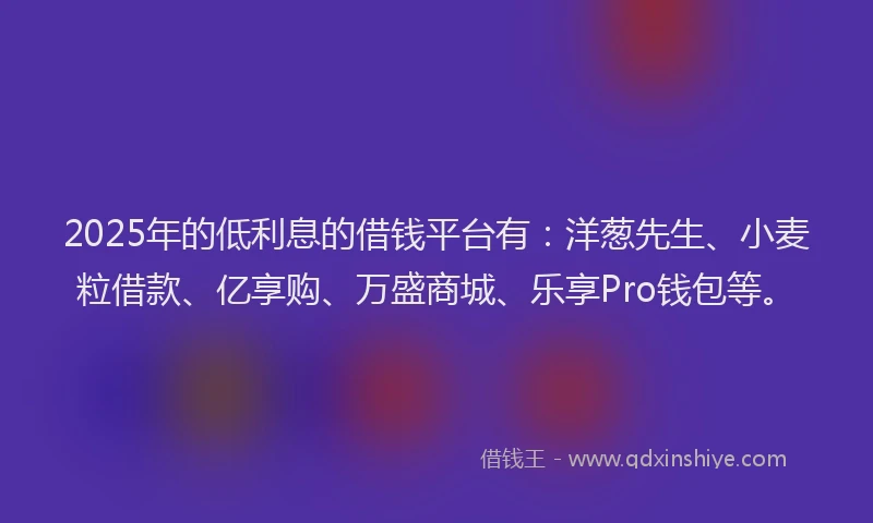2025年的低利息的借钱平台有：洋葱先生、小麦粒借款、亿享购、万盛商城、乐享Pro钱包等。