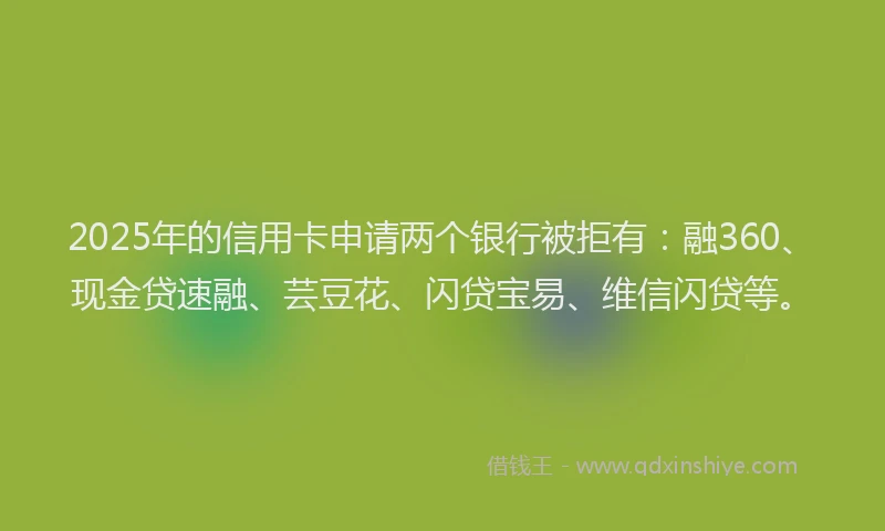 2025年的信用卡申请两个银行被拒有:融360、现金贷速融、芸豆花、闪贷宝易、维信闪贷等。