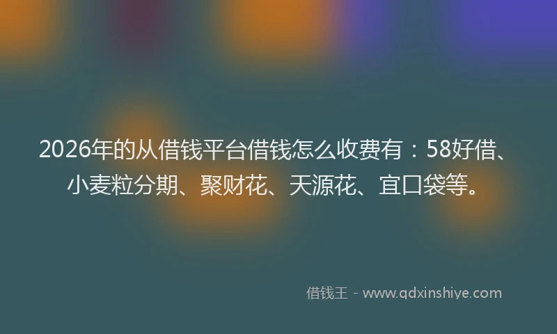 2026年的从借钱平台借钱怎么收费有：58好借、小麦粒分期、聚财花、天源花、宜口袋等。