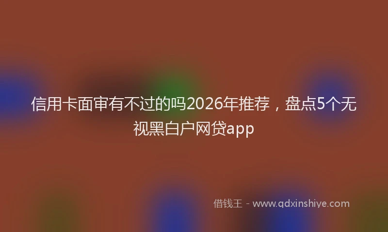 信用卡面审有不过的吗2026年推荐，盘点5个无视黑白户网贷app