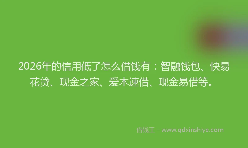 2026年的信用低了怎么借钱有：智融钱包、快易花贷、现金之家、爱木速借、现金易借等。