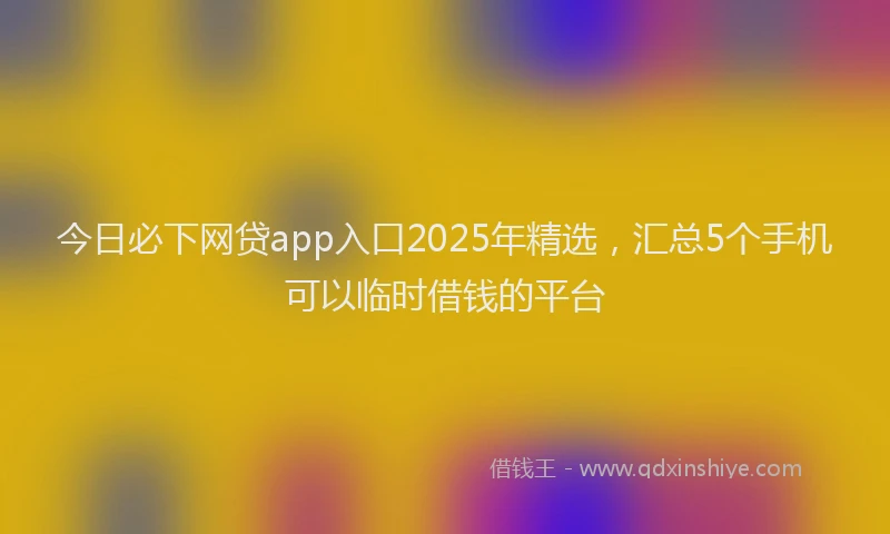 今日必下网贷app入口2025年精选，汇总5个手机可以临时借钱的平台