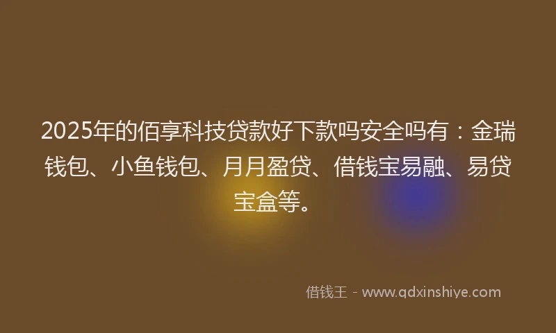 2025年的佰享科技贷款好下款吗安全吗有:金瑞钱包、小鱼钱包、月月盈贷、借钱宝易融、易贷宝盒等。