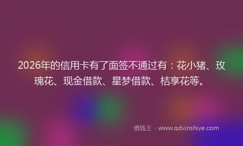 2026年的信用卡有了面签不通过有：花小猪、玫瑰花、现金借款、星梦借款、桔享花等。