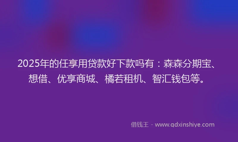 2025年的任享用贷款好下款吗有：森森分期宝、想借、优享商城、橘若租机、智汇钱包等。