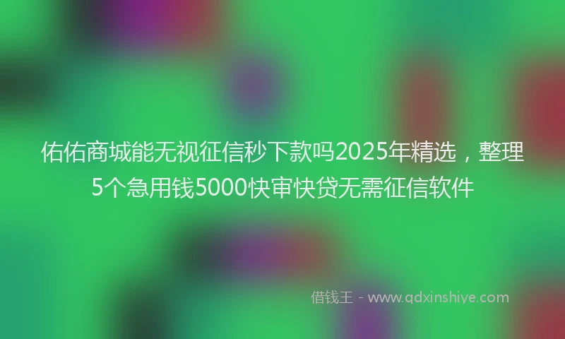 佑佑商城能无视征信秒下款吗2025年精选，整理5个急用钱5000快审快贷无需征信软件