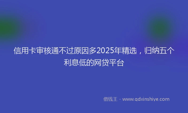 信用卡审核通不过原因多2025年精选,归纳五个利息低的网贷平台