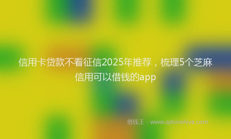 信用卡贷款不看征信2025年推荐，梳理5个芝麻信用可以借钱的app