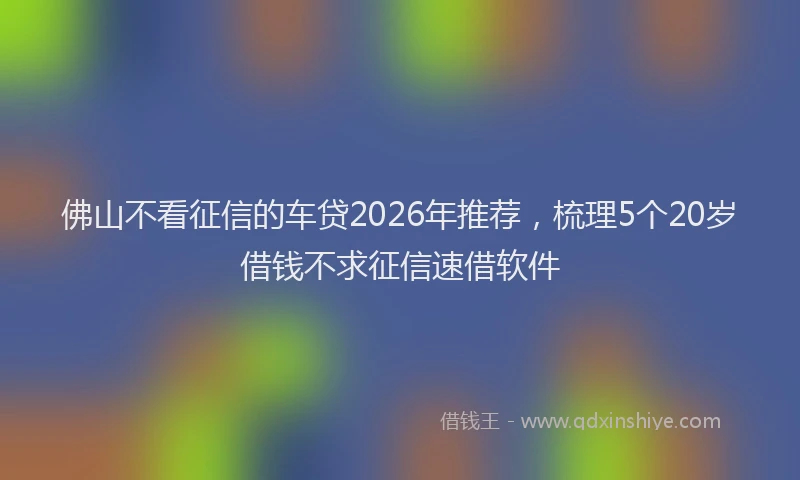 佛山不看征信的车贷2026年推荐，梳理5个20岁借钱不求征信速借软件