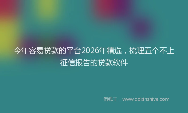 今年容易贷款的平台2026年精选，梳理五个不上征信报告的贷款软件