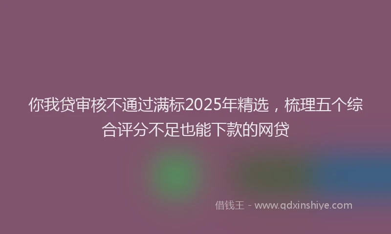你我贷审核不通过满标2025年精选，梳理五个综合评分不足也能下款的网贷