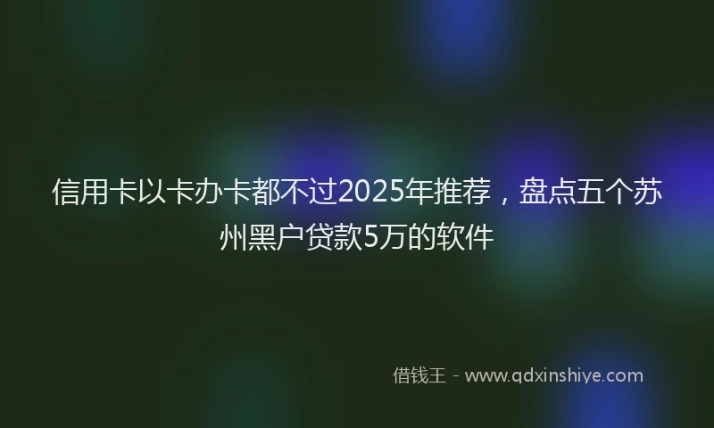 信用卡以卡办卡都不过2025年推荐，盘点五个苏州黑户贷款5万的软件