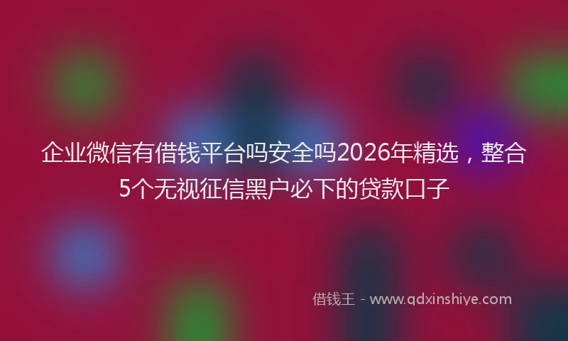 企业微信有借钱平台吗安全吗2026年精选,整合5个无视征信黑户必下的贷款口子