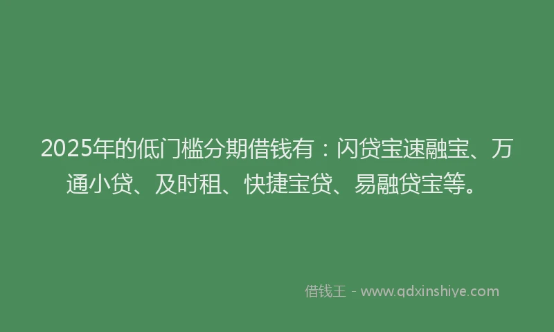 2025年的低门槛分期借钱有：闪贷宝速融宝、万通小贷、及时租、快捷宝贷、易融贷宝等。