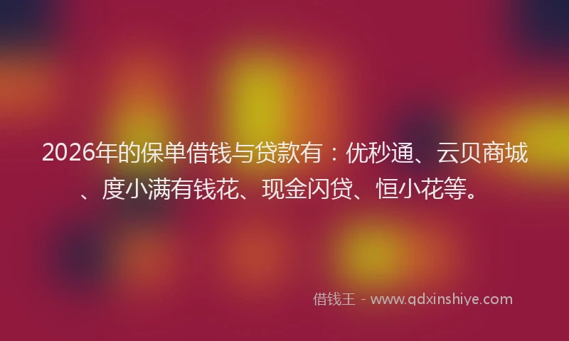 2026年的保单借钱与贷款有：优秒通、云贝商城、度小满有钱花、现金闪贷、恒小花等。