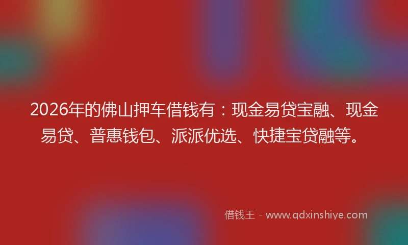 2026年的佛山押车借钱有：现金易贷宝融、现金易贷、普惠钱包、派派优选、快捷宝贷融等。
