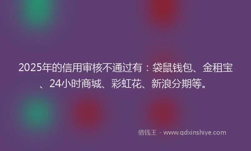 2025年的信用审核不通过有：袋鼠钱包、金租宝、24小时商城、彩虹花、新浪分期等。