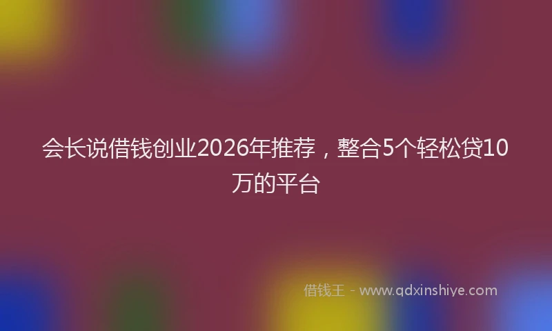 会长说借钱创业2026年推荐,整合5个轻松贷10万的平台
