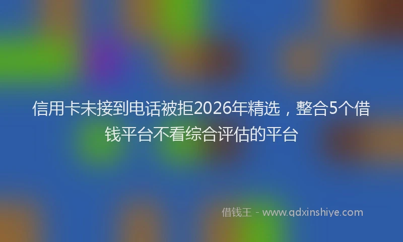 信用卡未接到电话被拒2026年精选，整合5个借钱平台不看综合评估的平台