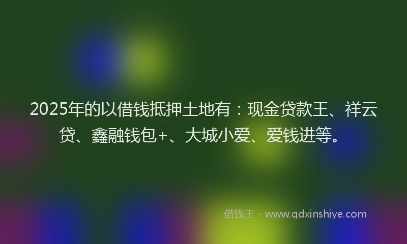 2025年的以借钱抵押土地有：现金贷款王、祥云贷、鑫融钱包+、大城小爱、爱钱进等。