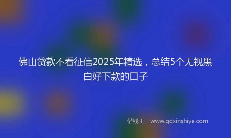 佛山贷款不看征信2025年精选，总结5个无视黑白好下款的口子