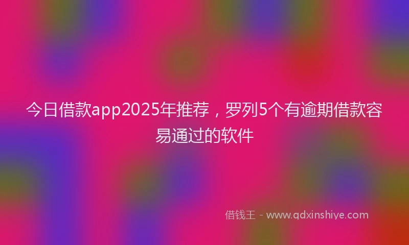 今日借款app2025年推荐，罗列5个有逾期借款容易通过的软件