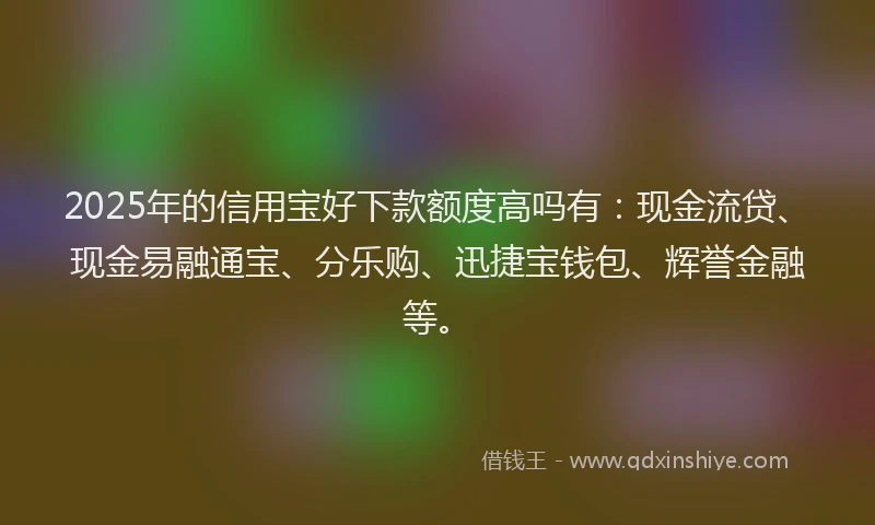 2025年的信用宝好下款额度高吗有：现金流贷、现金易融通宝、分乐购、迅捷宝钱包、辉誉金融等。