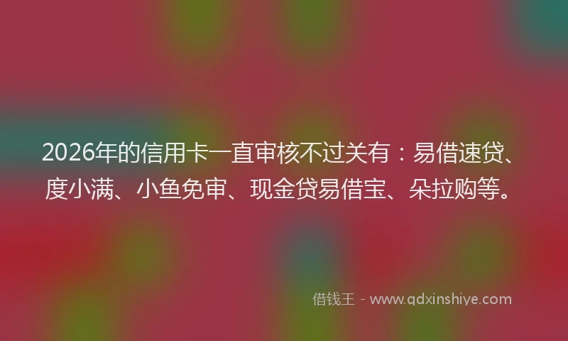 2026年的信用卡一直审核不过关有：易借速贷、度小满、小鱼免审、现金贷易借宝、朵拉购等。