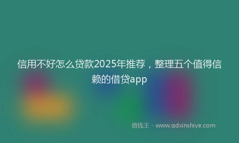 信用不好怎么贷款2025年推荐，整理五个值得信赖的借贷app