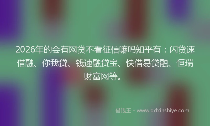 2026年的会有网贷不看征信嘛吗知乎有：闪贷速借融、你我贷、钱速融贷宝、快借易贷融、恒瑞财富网等。