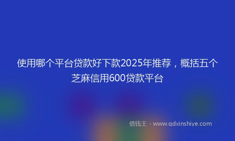 使用哪个平台贷款好下款2025年推荐，概括五个芝麻信用600贷款平台
