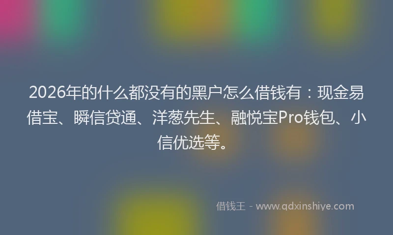 2026年的什么都没有的黑户怎么借钱有：现金易借宝、瞬信贷通、洋葱先生、融悦宝Pro钱包、小信优选等。