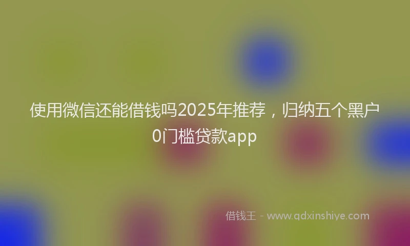 使用微信还能借钱吗2025年推荐,归纳五个黑户0门槛贷款app