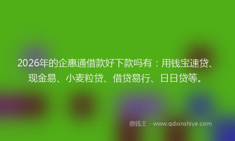 2026年的企惠通借款好下款吗有：用钱宝速贷、现金易、小麦粒贷、借贷易行、日日贷等。