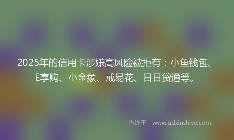 2025年的信用卡涉嫌高风险被拒有：小鱼钱包、E享购、小金象、戒易花、日日贷通等。