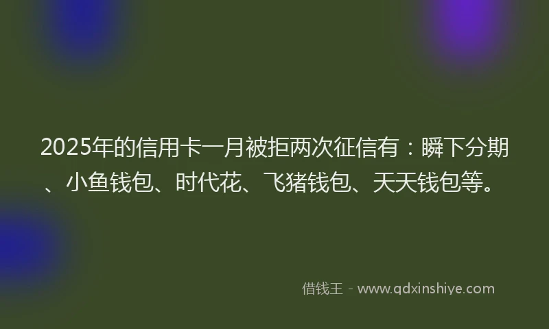 2025年的信用卡一月被拒两次征信有：瞬下分期、小鱼钱包、时代花、飞猪钱包、天天钱包等。