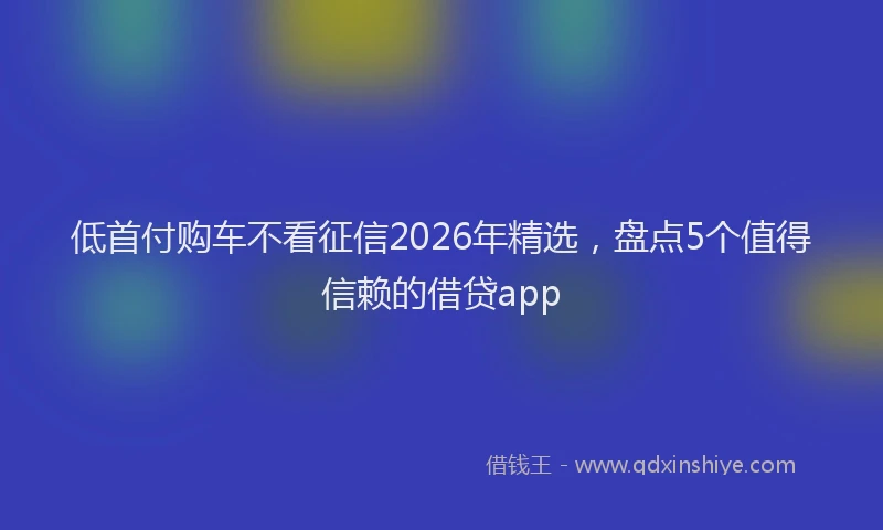 低首付购车不看征信2026年精选，盘点5个值得信赖的借贷app