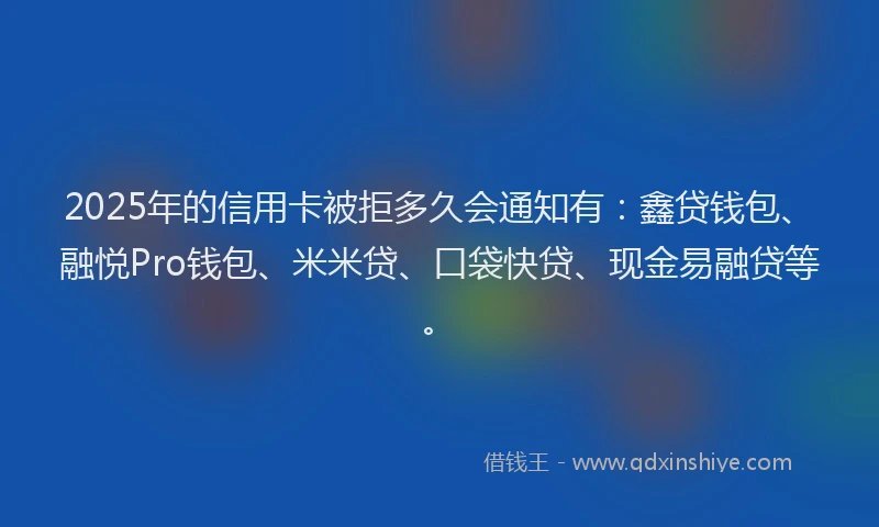 2025年的信用卡被拒多久会通知有：鑫贷钱包、融悦Pro钱包、米米贷、口袋快贷、现金易融贷等。