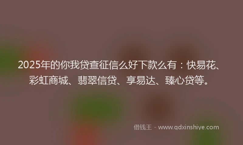 2025年的你我贷查征信么好下款么有：快易花、彩虹商城、翡翠信贷、享易达、臻心贷等。