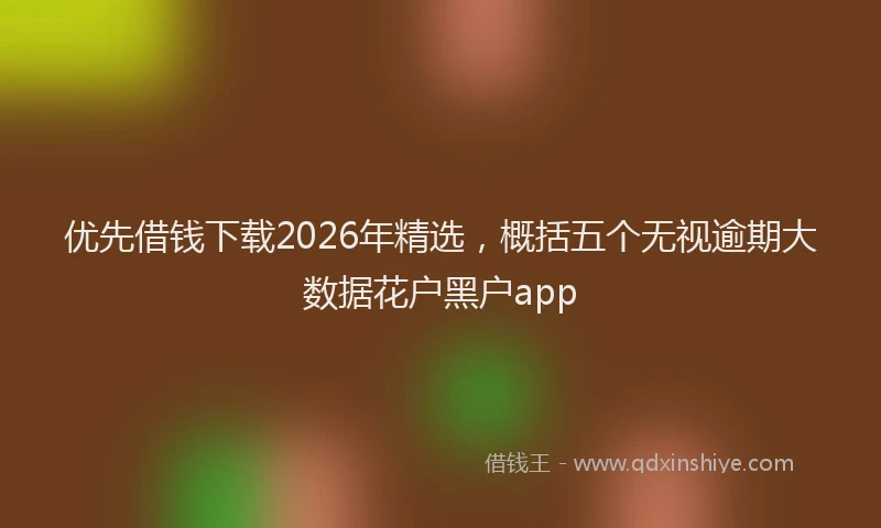 优先借钱下载2026年精选，概括五个无视逾期大数据花户黑户app