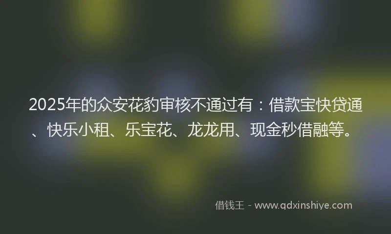 2025年的众安花豹审核不通过有：借款宝快贷通、快乐小租、乐宝花、龙龙用、现金秒借融等。