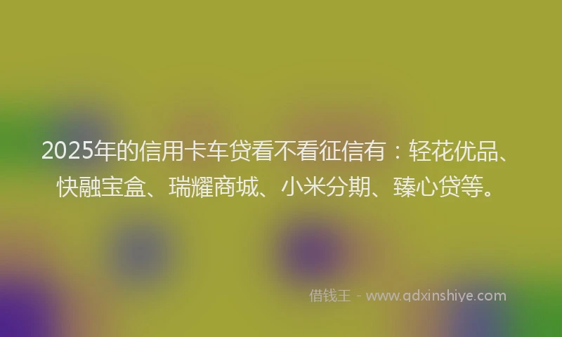 2025年的信用卡车贷看不看征信有：轻花优品、快融宝盒、瑞耀商城、小米分期、臻心贷等。