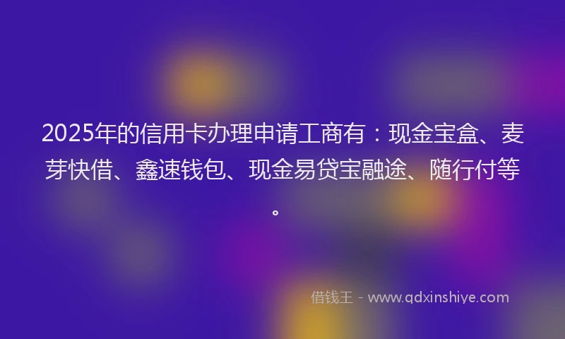 2025年的信用卡办理申请工商有：现金宝盒、麦芽快借、鑫速钱包、现金易贷宝融途、随行付等。